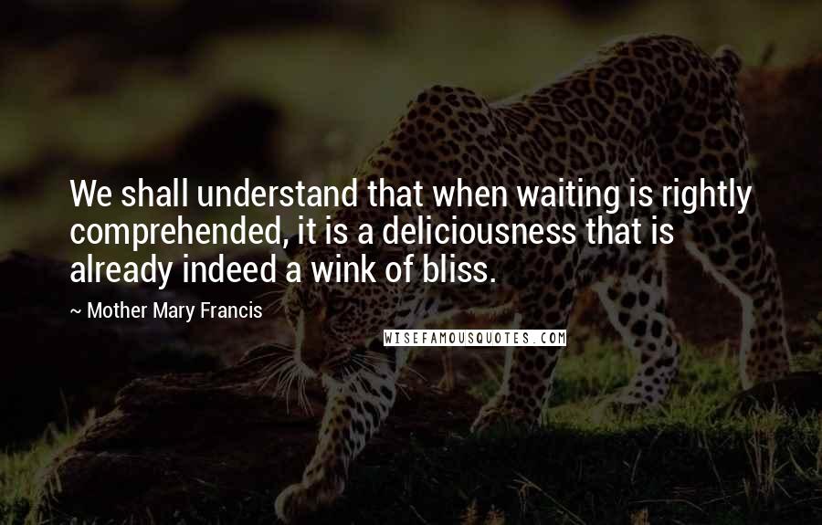 Mother Mary Francis Quotes: We shall understand that when waiting is rightly comprehended, it is a deliciousness that is already indeed a wink of bliss.