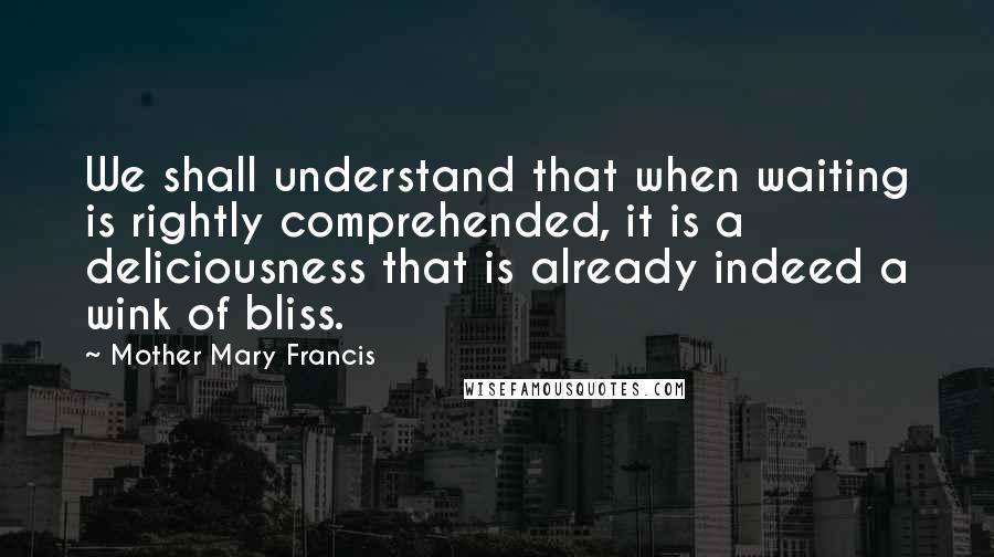 Mother Mary Francis Quotes: We shall understand that when waiting is rightly comprehended, it is a deliciousness that is already indeed a wink of bliss.