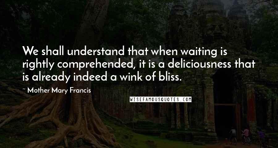 Mother Mary Francis Quotes: We shall understand that when waiting is rightly comprehended, it is a deliciousness that is already indeed a wink of bliss.