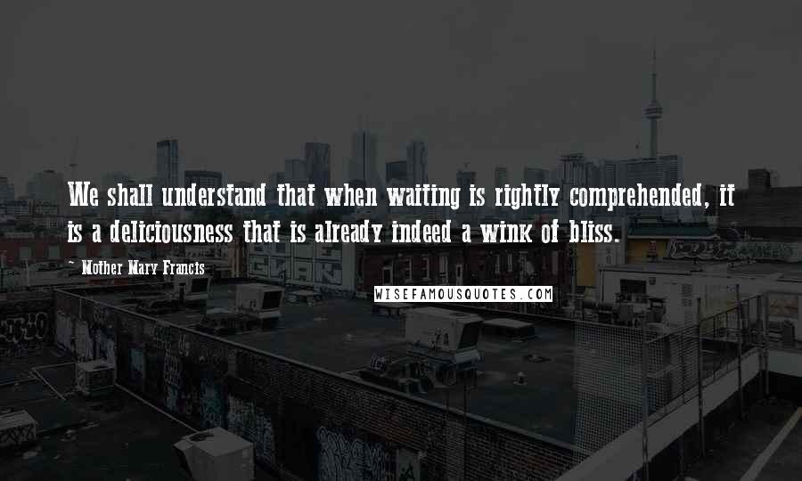 Mother Mary Francis Quotes: We shall understand that when waiting is rightly comprehended, it is a deliciousness that is already indeed a wink of bliss.