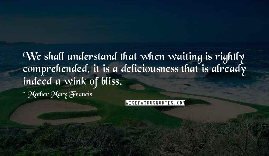 Mother Mary Francis Quotes: We shall understand that when waiting is rightly comprehended, it is a deliciousness that is already indeed a wink of bliss.