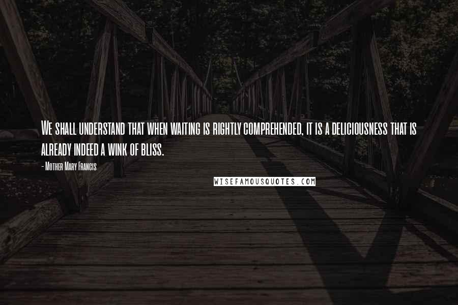 Mother Mary Francis Quotes: We shall understand that when waiting is rightly comprehended, it is a deliciousness that is already indeed a wink of bliss.