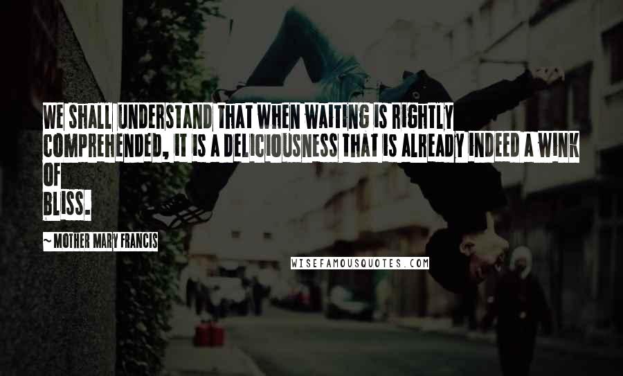 Mother Mary Francis Quotes: We shall understand that when waiting is rightly comprehended, it is a deliciousness that is already indeed a wink of bliss.