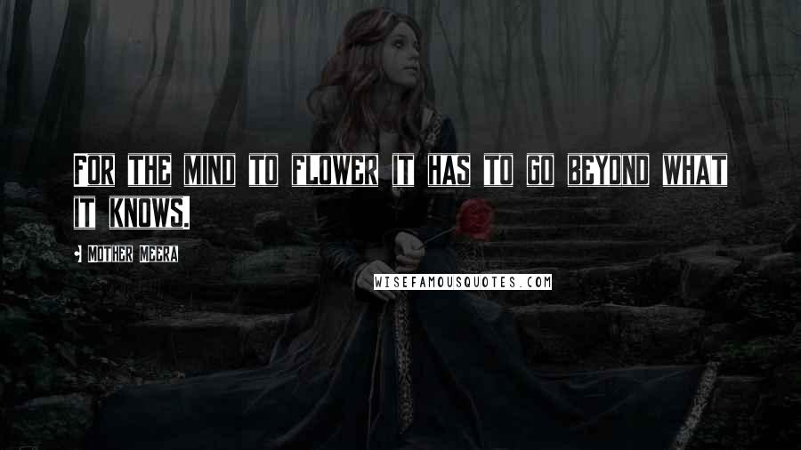 Mother Meera Quotes: For the mind to flower it has to go beyond what it knows.