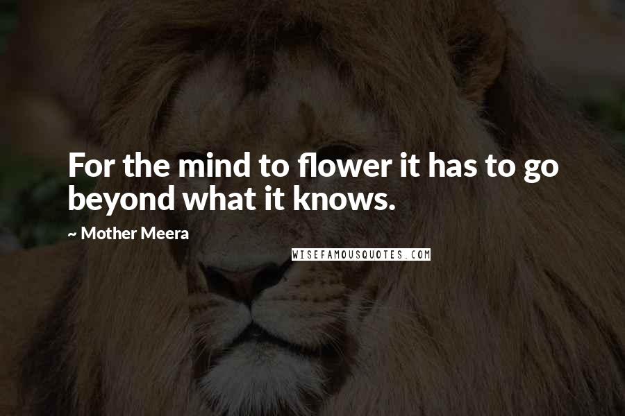 Mother Meera Quotes: For the mind to flower it has to go beyond what it knows.
