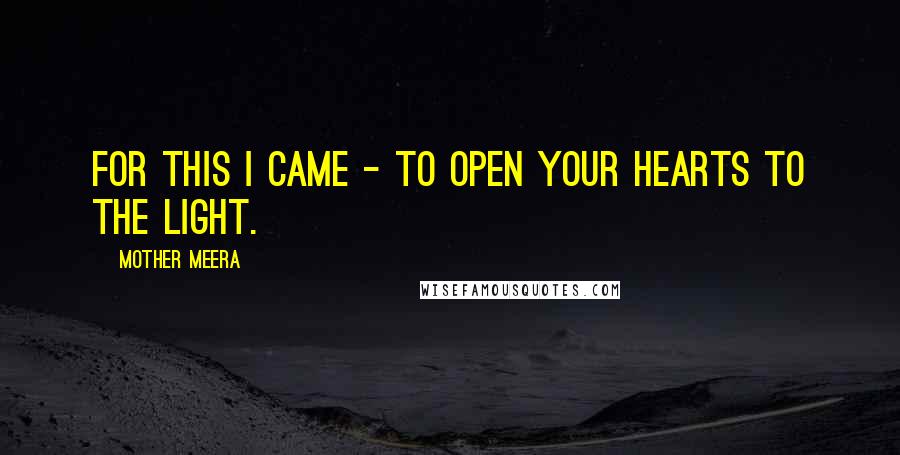 Mother Meera Quotes: For this I came - to open your hearts to the Light.