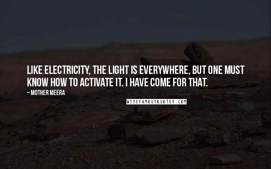 Mother Meera Quotes: Like electricity, the Light is everywhere, but one must know how to activate it. I have come for that.