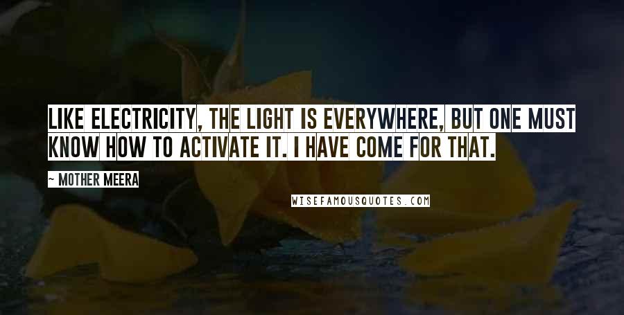 Mother Meera Quotes: Like electricity, the Light is everywhere, but one must know how to activate it. I have come for that.