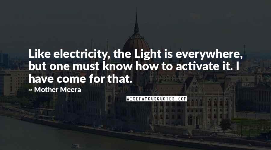 Mother Meera Quotes: Like electricity, the Light is everywhere, but one must know how to activate it. I have come for that.