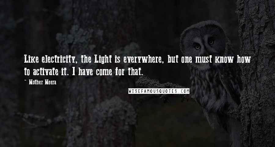 Mother Meera Quotes: Like electricity, the Light is everywhere, but one must know how to activate it. I have come for that.