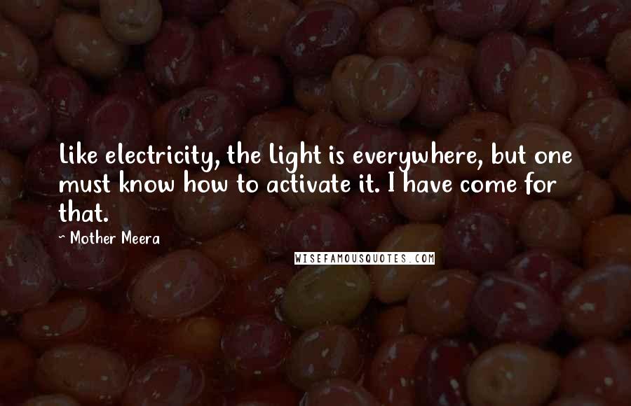 Mother Meera Quotes: Like electricity, the Light is everywhere, but one must know how to activate it. I have come for that.