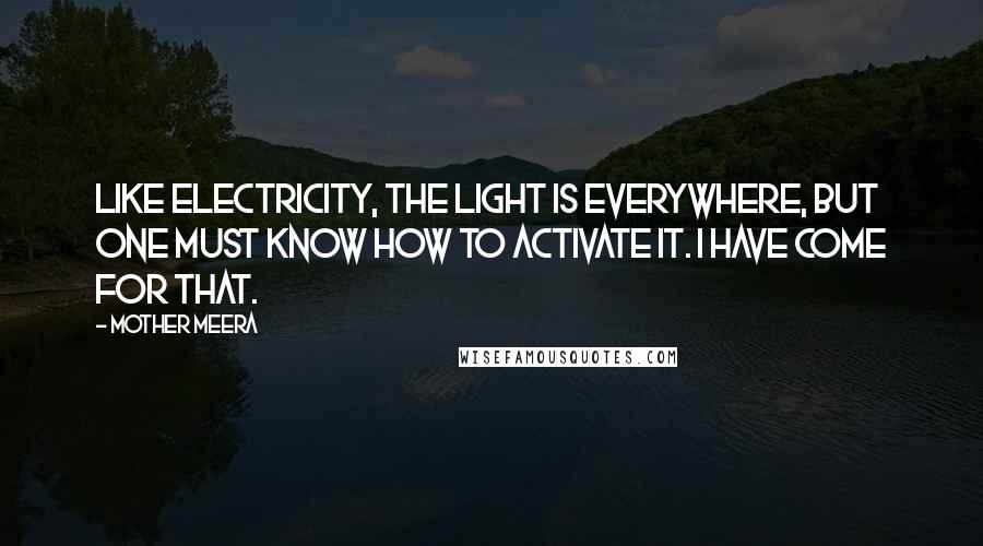 Mother Meera Quotes: Like electricity, the Light is everywhere, but one must know how to activate it. I have come for that.