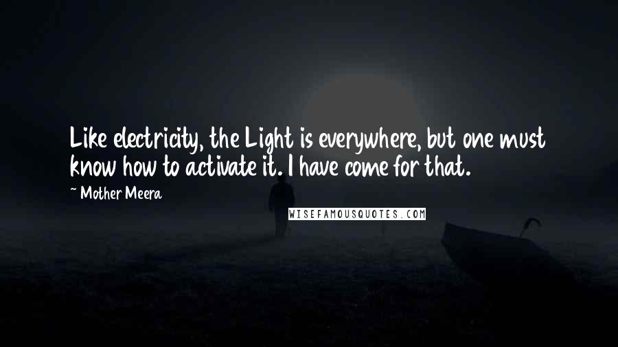 Mother Meera Quotes: Like electricity, the Light is everywhere, but one must know how to activate it. I have come for that.
