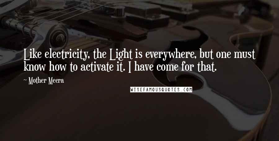 Mother Meera Quotes: Like electricity, the Light is everywhere, but one must know how to activate it. I have come for that.