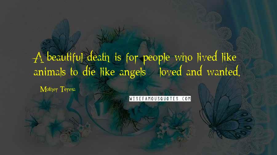 Mother Teresa Quotes: A beautiful death is for people who lived like animals to die like angels - loved and wanted.