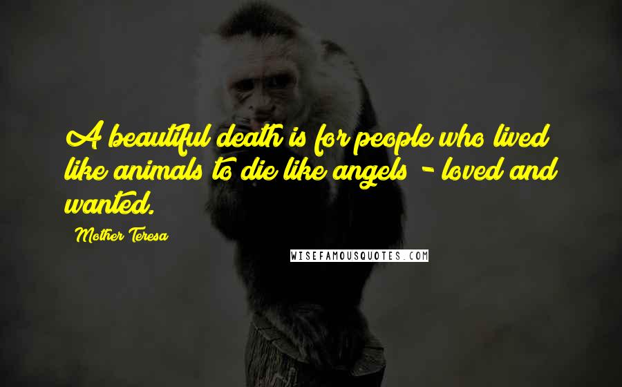 Mother Teresa Quotes: A beautiful death is for people who lived like animals to die like angels - loved and wanted.