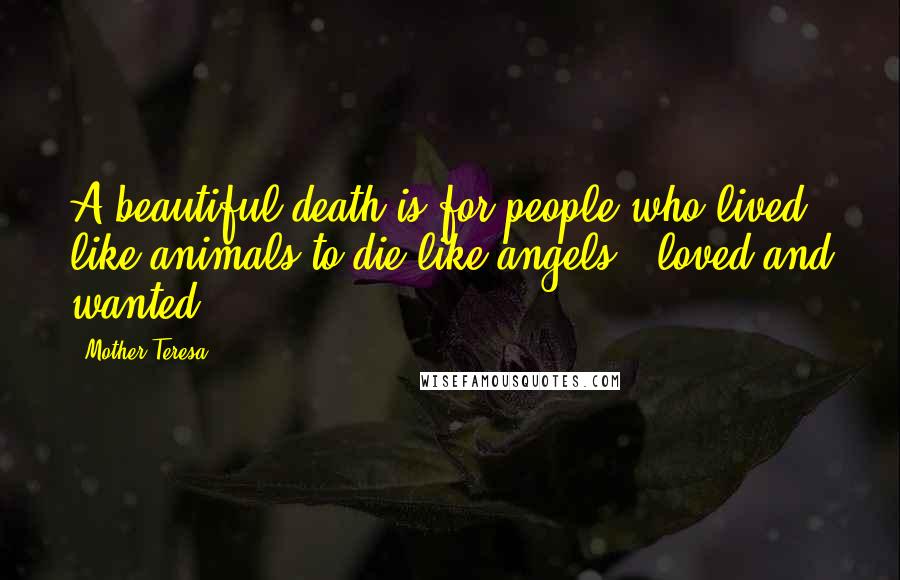 Mother Teresa Quotes: A beautiful death is for people who lived like animals to die like angels - loved and wanted.