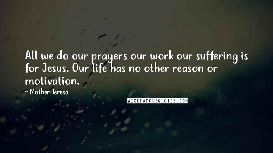 Mother Teresa Quotes: All we do our prayers our work our suffering is for Jesus. Our life has no other reason or motivation.