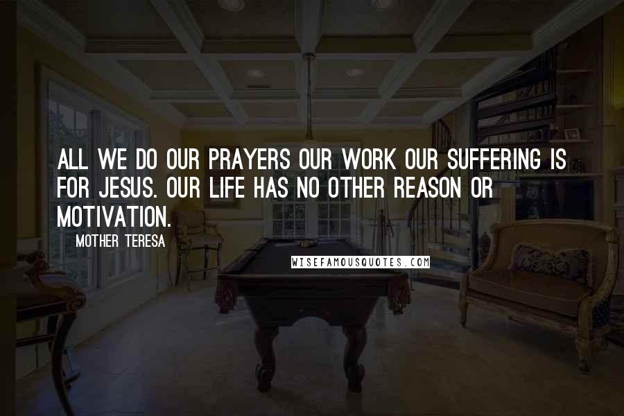 Mother Teresa Quotes: All we do our prayers our work our suffering is for Jesus. Our life has no other reason or motivation.