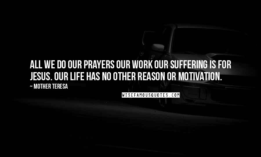 Mother Teresa Quotes: All we do our prayers our work our suffering is for Jesus. Our life has no other reason or motivation.