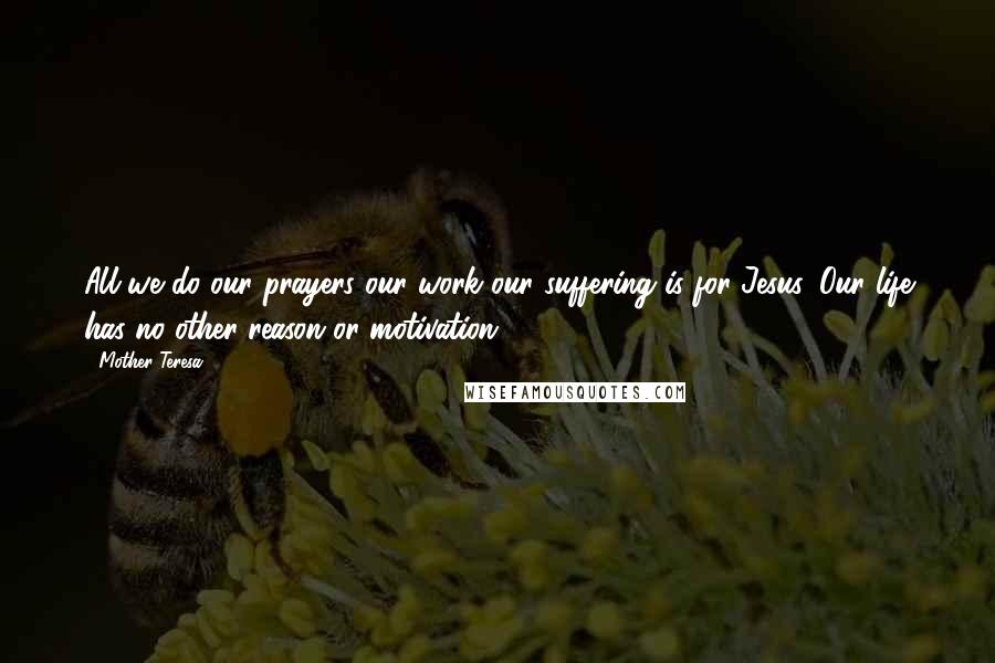 Mother Teresa Quotes: All we do our prayers our work our suffering is for Jesus. Our life has no other reason or motivation.