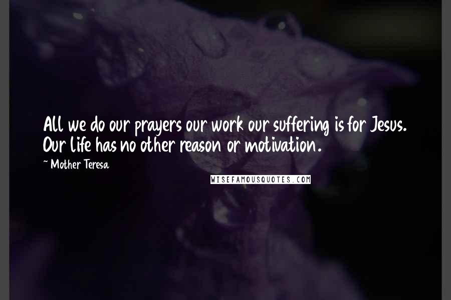 Mother Teresa Quotes: All we do our prayers our work our suffering is for Jesus. Our life has no other reason or motivation.