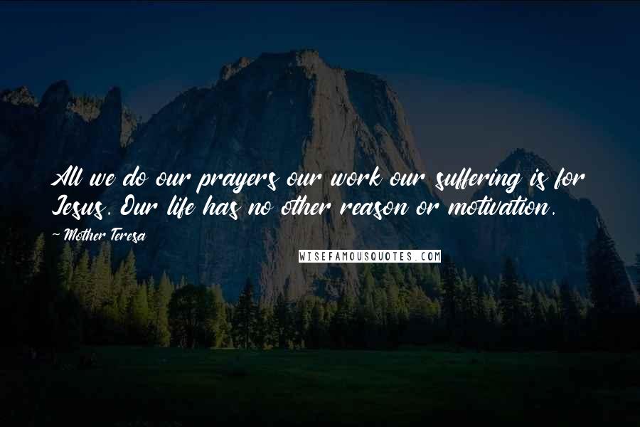 Mother Teresa Quotes: All we do our prayers our work our suffering is for Jesus. Our life has no other reason or motivation.