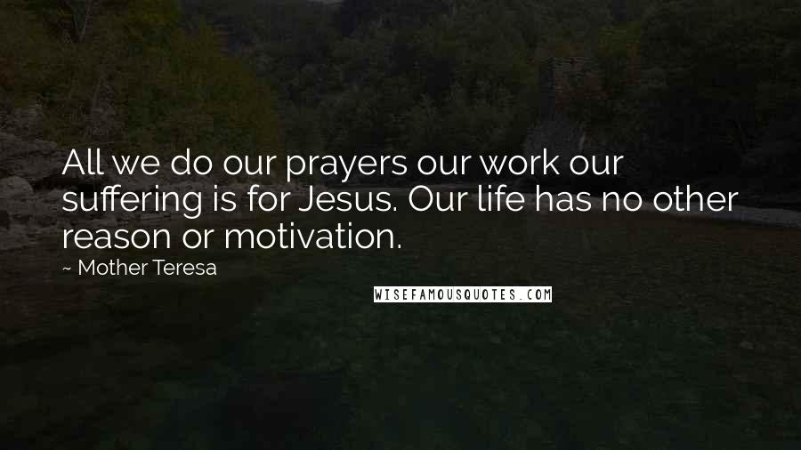 Mother Teresa Quotes: All we do our prayers our work our suffering is for Jesus. Our life has no other reason or motivation.