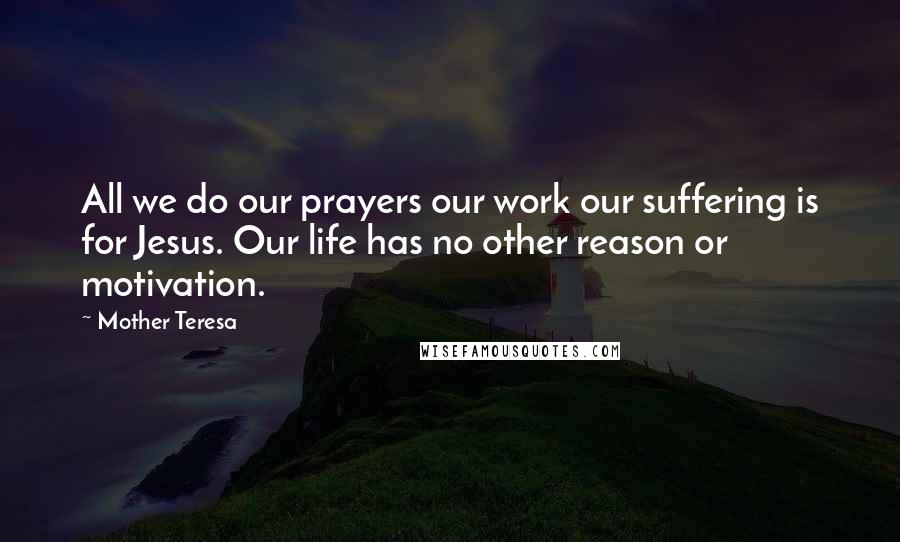 Mother Teresa Quotes: All we do our prayers our work our suffering is for Jesus. Our life has no other reason or motivation.