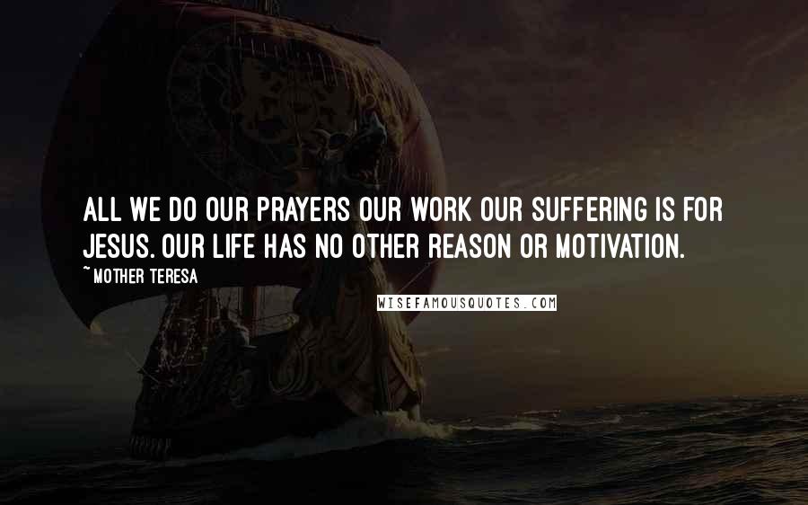 Mother Teresa Quotes: All we do our prayers our work our suffering is for Jesus. Our life has no other reason or motivation.