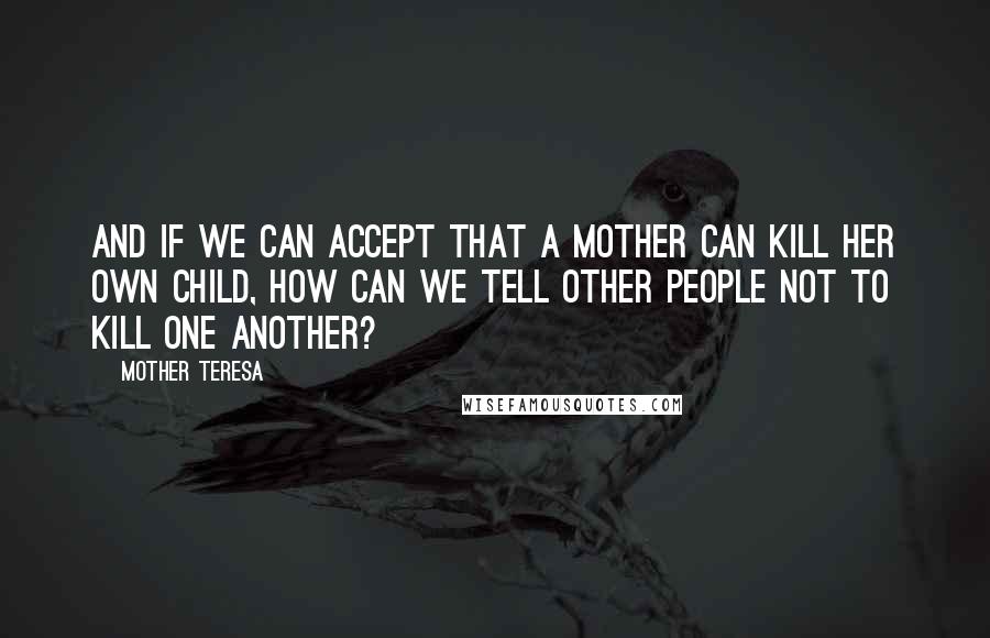 Mother Teresa Quotes: And if we can accept that a mother can kill her own child, how can we tell other people not to kill one another?