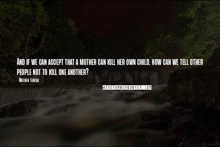 Mother Teresa Quotes: And if we can accept that a mother can kill her own child, how can we tell other people not to kill one another?