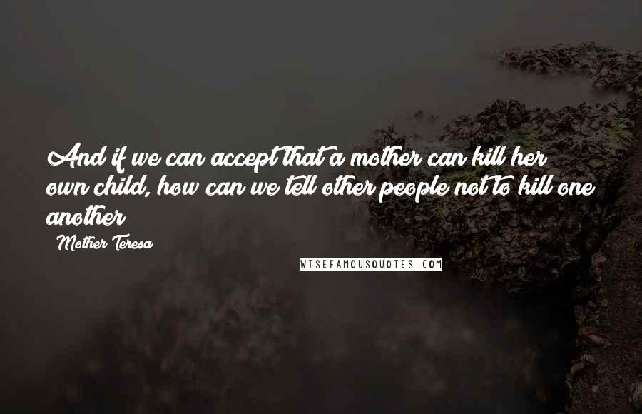 Mother Teresa Quotes: And if we can accept that a mother can kill her own child, how can we tell other people not to kill one another?