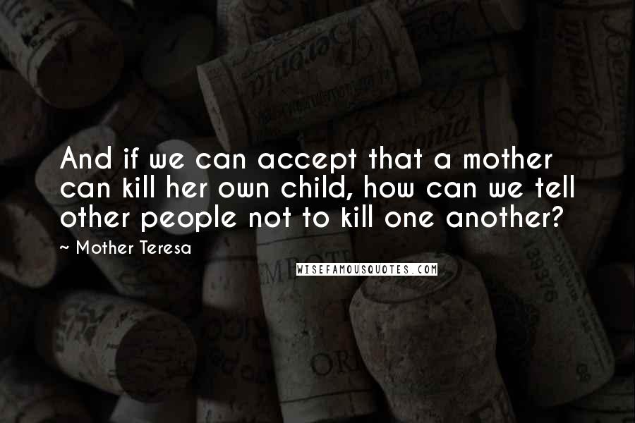 Mother Teresa Quotes: And if we can accept that a mother can kill her own child, how can we tell other people not to kill one another?