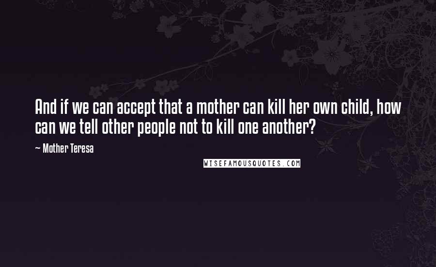 Mother Teresa Quotes: And if we can accept that a mother can kill her own child, how can we tell other people not to kill one another?