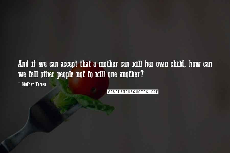 Mother Teresa Quotes: And if we can accept that a mother can kill her own child, how can we tell other people not to kill one another?