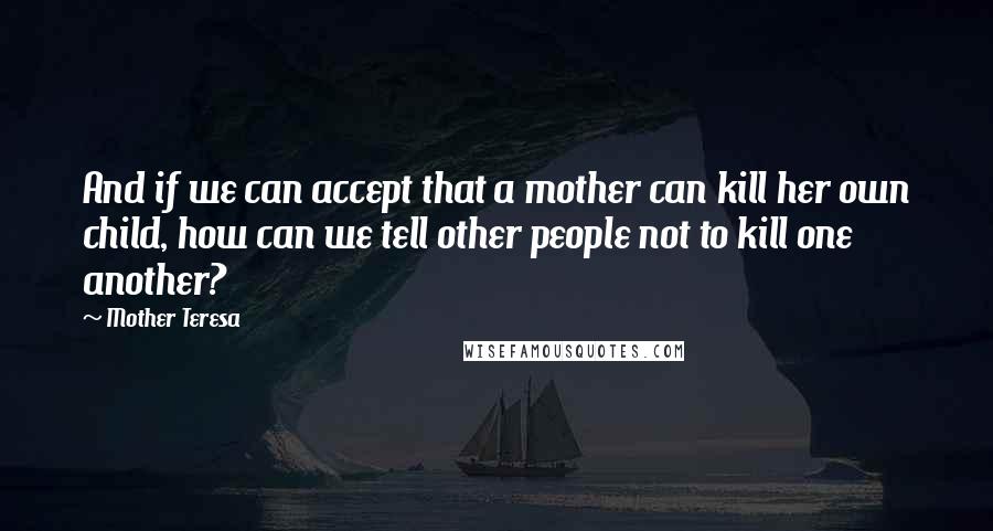 Mother Teresa Quotes: And if we can accept that a mother can kill her own child, how can we tell other people not to kill one another?