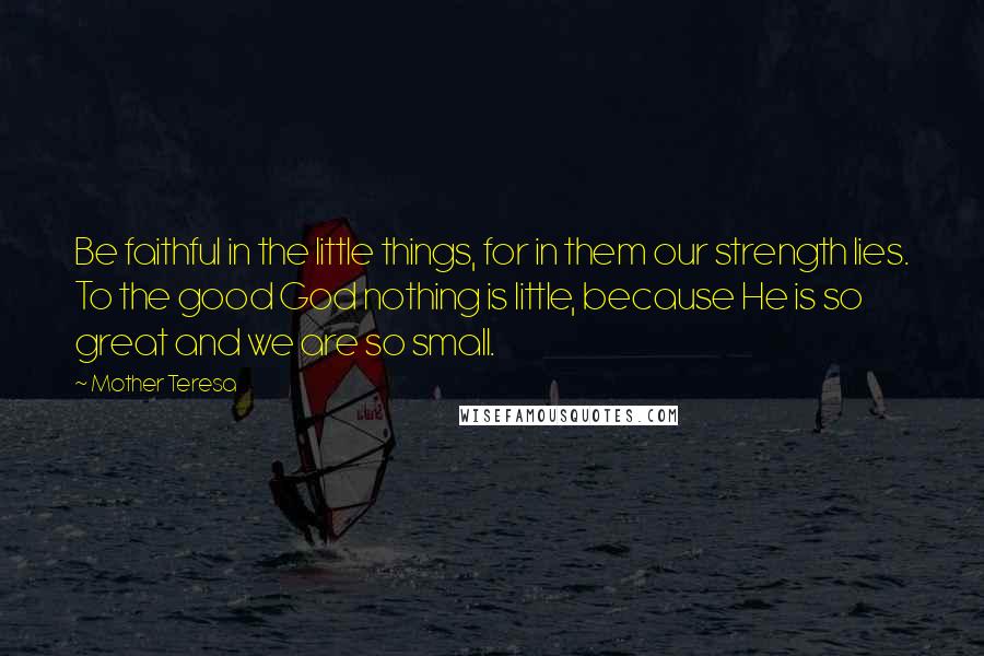 Mother Teresa Quotes: Be faithful in the little things, for in them our strength lies. To the good God nothing is little, because He is so great and we are so small.