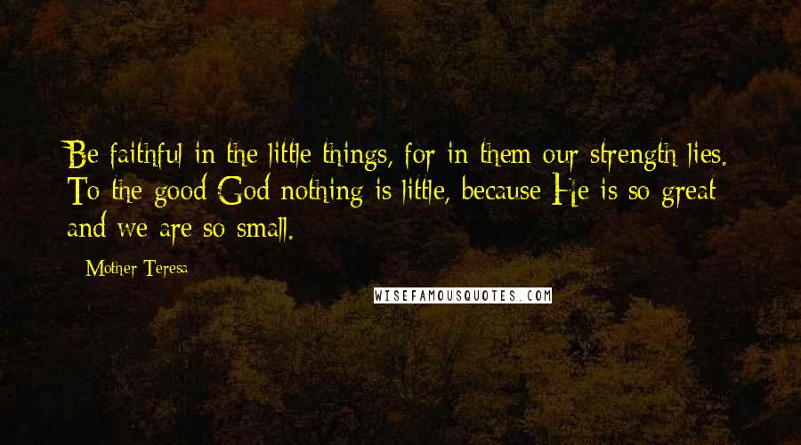 Mother Teresa Quotes: Be faithful in the little things, for in them our strength lies. To the good God nothing is little, because He is so great and we are so small.