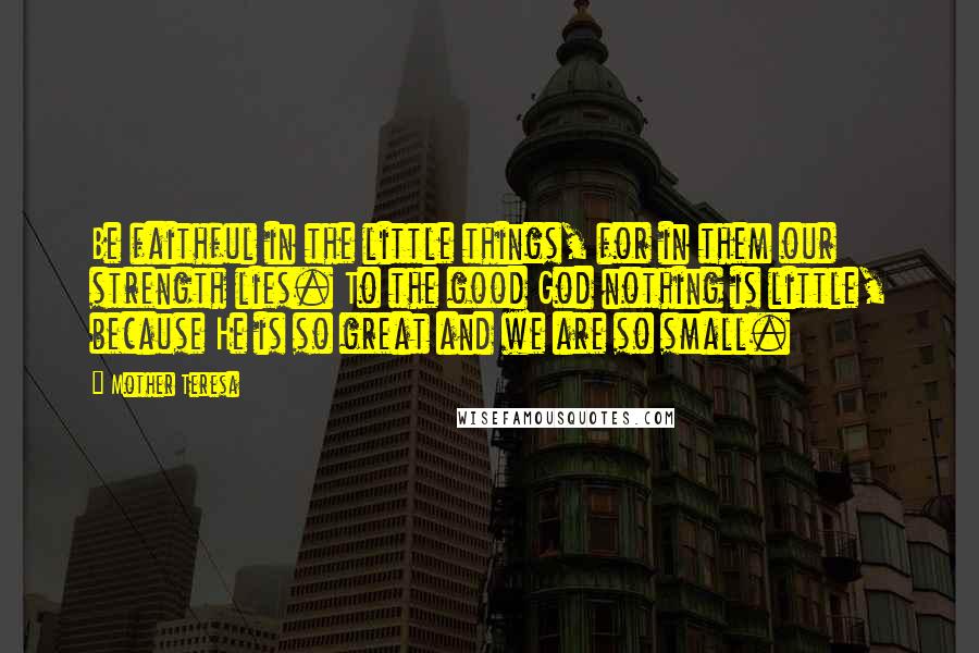 Mother Teresa Quotes: Be faithful in the little things, for in them our strength lies. To the good God nothing is little, because He is so great and we are so small.