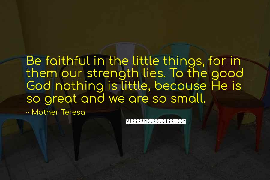 Mother Teresa Quotes: Be faithful in the little things, for in them our strength lies. To the good God nothing is little, because He is so great and we are so small.
