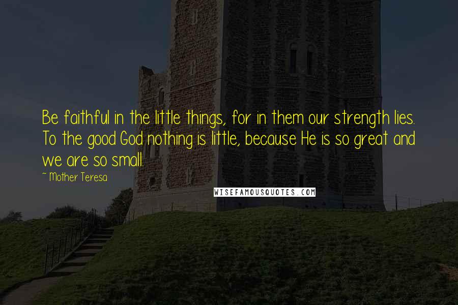 Mother Teresa Quotes: Be faithful in the little things, for in them our strength lies. To the good God nothing is little, because He is so great and we are so small.