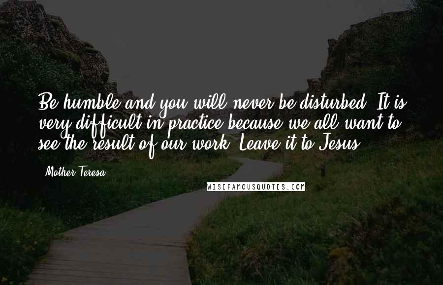 Mother Teresa Quotes: Be humble and you will never be disturbed. It is very difficult in practice because we all want to see the result of our work. Leave it to Jesus.