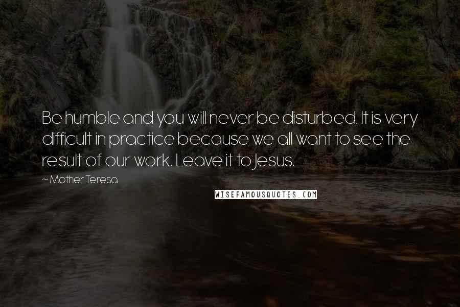 Mother Teresa Quotes: Be humble and you will never be disturbed. It is very difficult in practice because we all want to see the result of our work. Leave it to Jesus.