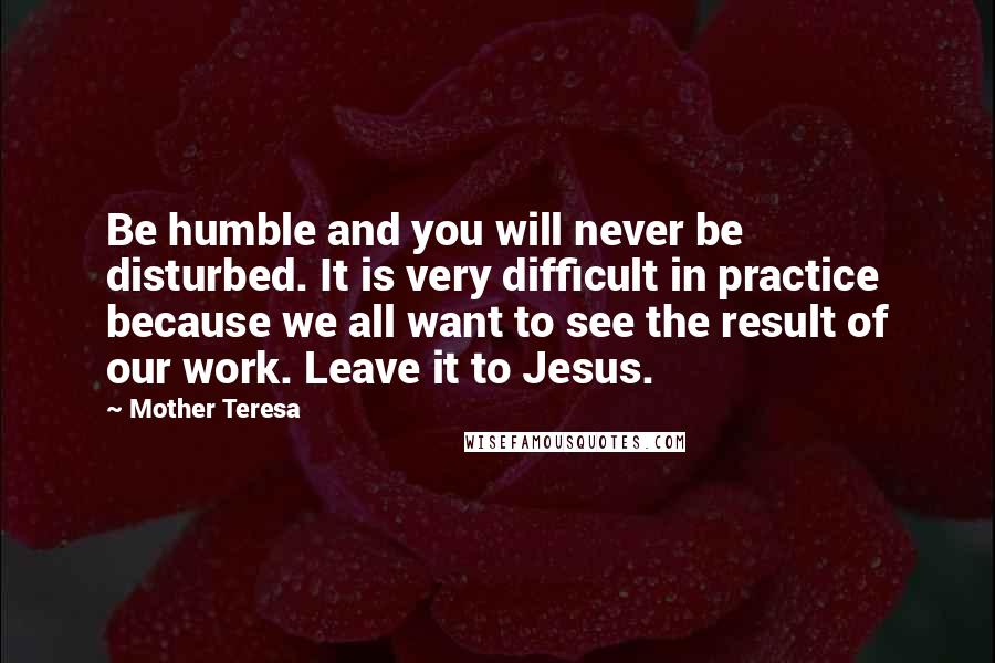Mother Teresa Quotes: Be humble and you will never be disturbed. It is very difficult in practice because we all want to see the result of our work. Leave it to Jesus.