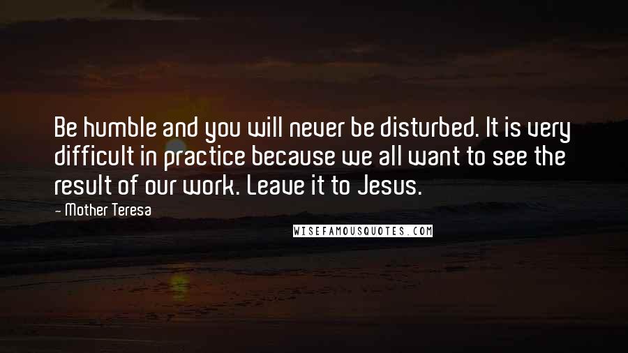 Mother Teresa Quotes: Be humble and you will never be disturbed. It is very difficult in practice because we all want to see the result of our work. Leave it to Jesus.