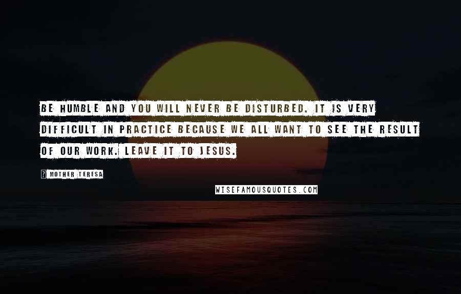 Mother Teresa Quotes: Be humble and you will never be disturbed. It is very difficult in practice because we all want to see the result of our work. Leave it to Jesus.