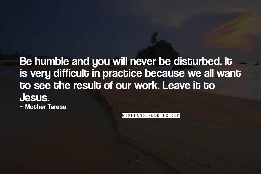 Mother Teresa Quotes: Be humble and you will never be disturbed. It is very difficult in practice because we all want to see the result of our work. Leave it to Jesus.