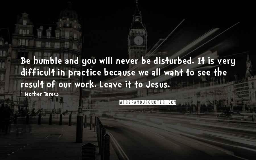 Mother Teresa Quotes: Be humble and you will never be disturbed. It is very difficult in practice because we all want to see the result of our work. Leave it to Jesus.