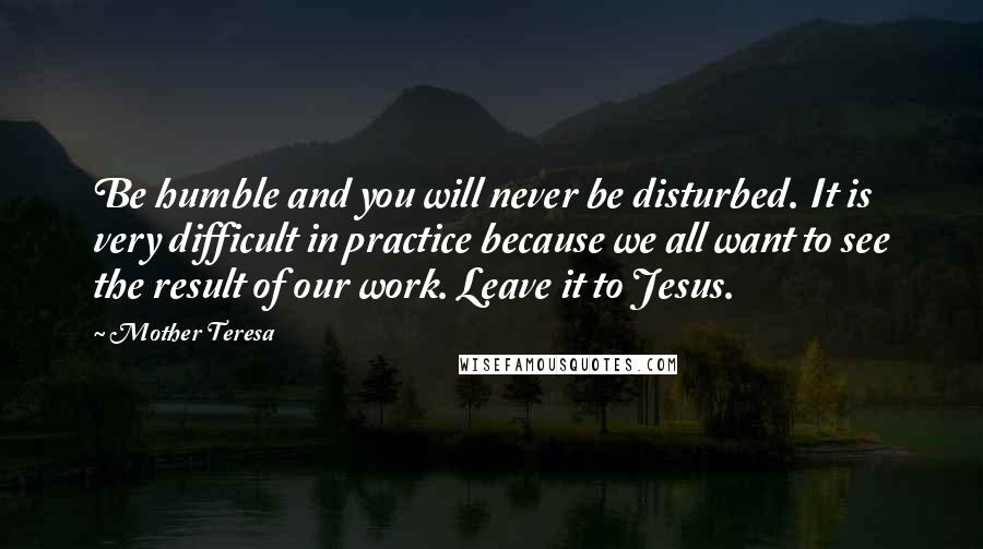 Mother Teresa Quotes: Be humble and you will never be disturbed. It is very difficult in practice because we all want to see the result of our work. Leave it to Jesus.